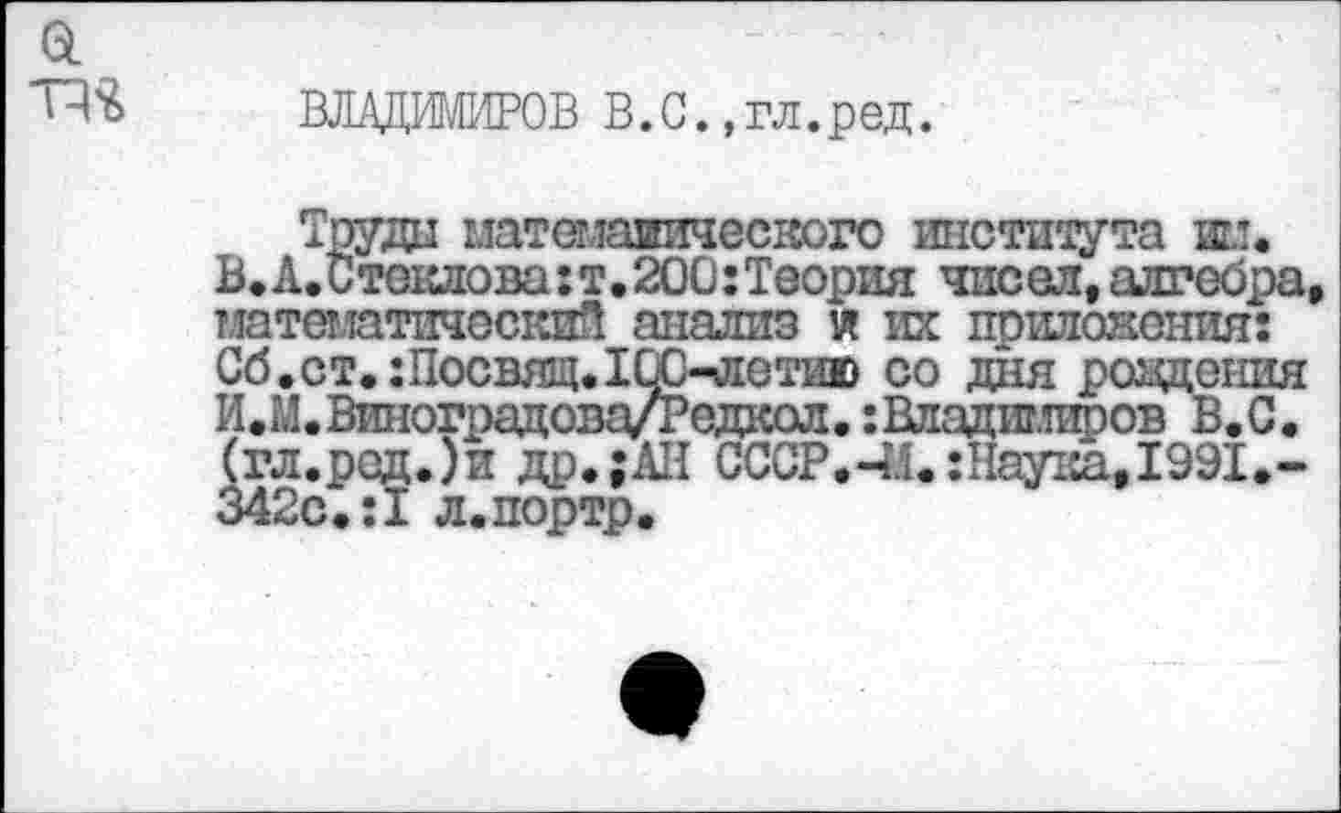 ﻿ВЛАДИМИРОВ В.С.,гл.ред.
Труда матемаяичесвого института ни. В.А.Стеклова:т.200:Теория чисел,алгебра математический анализ и их приложения: Сб.ст.:Посвящ.10С-летию со дня ровдения И.М.Виноградова/Редкол.:Владиг.шров В.С. (гл.род.)и др.;АН СССР.-И.:Наулса, 1991,-342с.:1 л.портр.